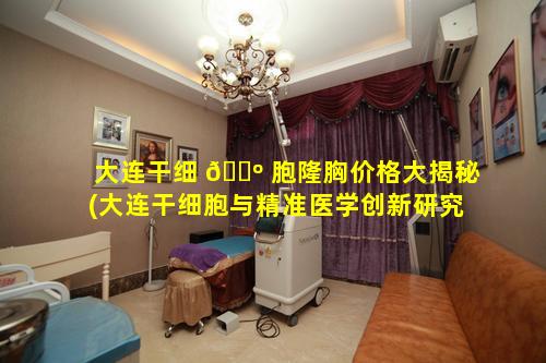 大连干细 🌺 胞隆胸价格大揭秘(大连干细胞与精准医学创新研究院)